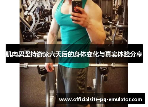 肌肉男坚持游泳六天后的身体变化与真实体验分享