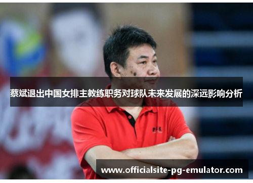 蔡斌退出中国女排主教练职务对球队未来发展的深远影响分析