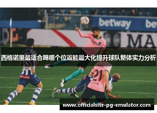 西格诺里最适合踢哪个位置能最大化提升球队整体实力分析 西格诺里最适合踢哪个位置能最大化提升球队整体实力分析