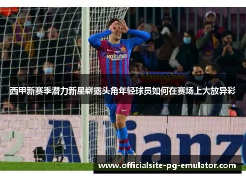 西甲新赛季潜力新星崭露头角年轻球员如何在赛场上大放异彩 西甲新赛季潜力新星崭露头角年轻球员如何在赛场上大放异彩