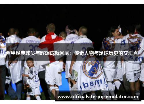西甲经典球员与辉煌成就回顾:传奇人物与足球历史的交汇点 西甲经典球员与辉煌成就回顾:传奇人物与足球历史的交汇点
