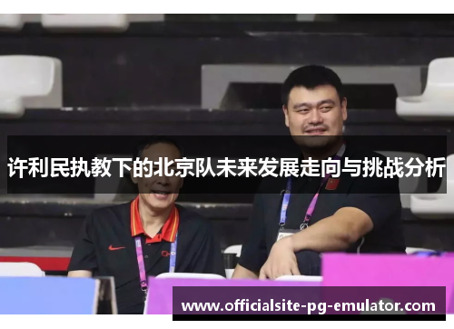 许利民执教下的北京队未来发展走向与挑战分析 许利民执教下的北京队未来发展走向与挑战分析