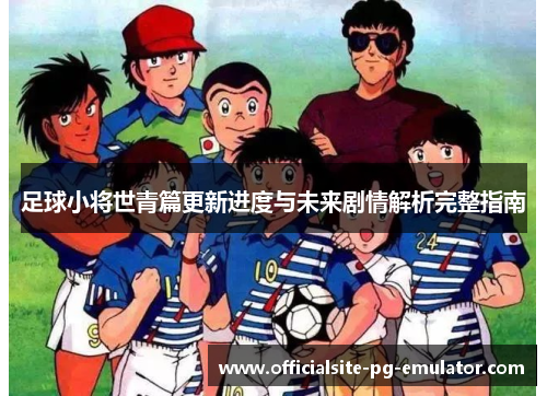 足球小将世青篇更新进度与未来剧情解析完整指南