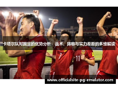 卡塔尔队对国足的优势分析:战术、阵容与实力差距的多维解读 卡塔尔队对国足的优势分析:战术、阵容与实力差距的多维解读