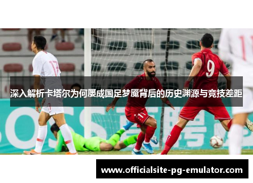 深入解析卡塔尔为何屡成国足梦魇背后的历史渊源与竞技差距 深入解析卡塔尔为何屡成国足梦魇背后的历史渊源与竞技差距