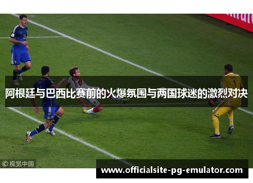 阿根廷与巴西比赛前的火爆氛围与两国球迷的激烈对决