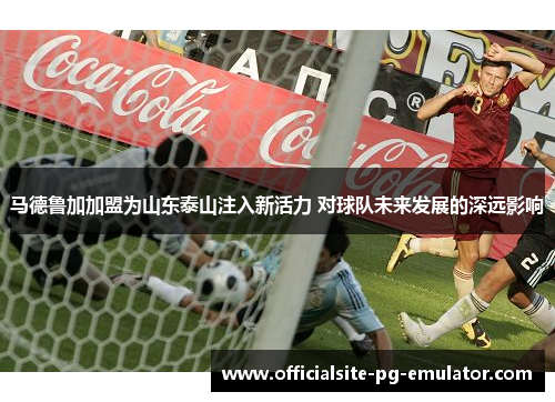 马德鲁加加盟为山东泰山注入新活力 对球队未来发展的深远影响