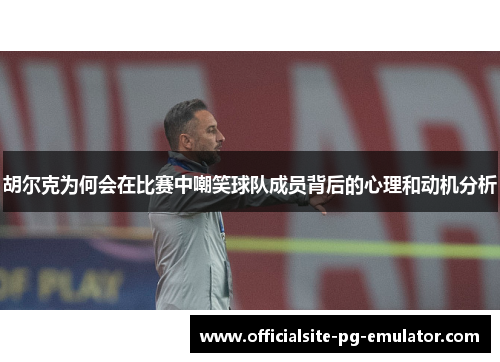 胡尔克为何会在比赛中嘲笑球队成员背后的心理和动机分析 胡尔克为何会在比赛中嘲笑球队成员背后的心理和动机分析