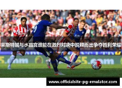 莱斯特城与水晶宫谁能在激烈对决中脱颖而出争夺胜利荣耀 莱斯特城与水晶宫谁能在激烈对决中脱颖而出争夺胜利荣耀