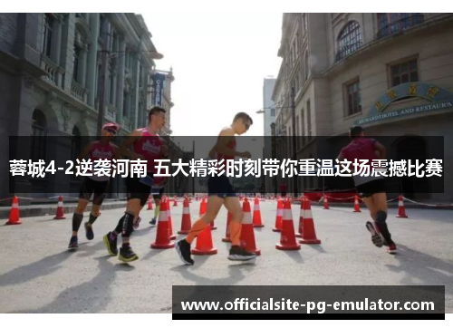 蓉城4-2逆袭河南 五大精彩时刻带你重温这场震撼比赛 蓉城4-2逆袭河南 五大精彩时刻带你重温这场震撼比赛