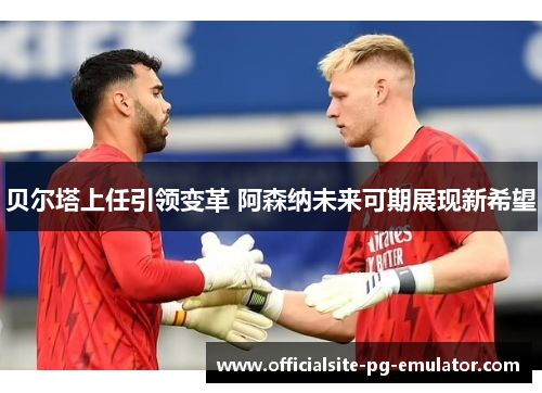 贝尔塔上任引领变革 阿森纳未来可期展现新希望 贝尔塔上任引领变革 阿森纳未来可期展现新希望