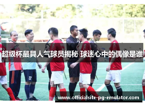 超级杯最具人气球员揭秘 球迷心中的偶像是谁