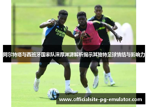 阿尔特塔与西班牙国家队深厚渊源解析揭示其独特足球情结与影响力 阿尔特塔与西班牙国家队深厚渊源解析揭示其独特足球情结与影响力