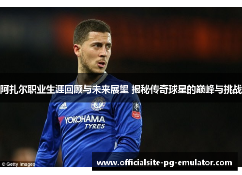 阿扎尔职业生涯回顾与未来展望 揭秘传奇球星的巅峰与挑战