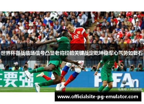 世界杯备战临场信号凸显老将经验关键战定乾坤稳军心气势如磐石