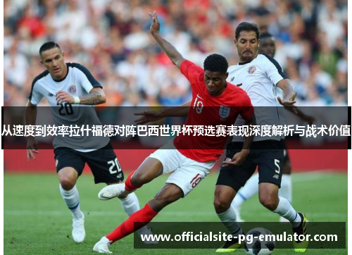 从速度到效率拉什福德对阵巴西世界杯预选赛表现深度解析与战术价值 从速度到效率拉什福德对阵巴西世界杯预选赛表现深度解析与战术价值