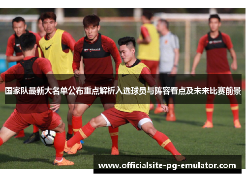 国家队最新大名单公布重点解析入选球员与阵容看点及未来比赛前景