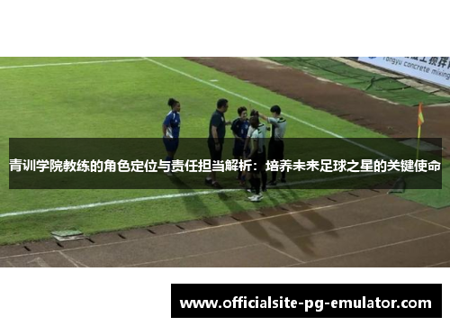 青训学院教练的角色定位与责任担当解析：培养未来足球之星的关键使命