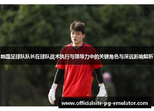 韩国足球队队长在球队战术执行与领导力中的关键角色与深远影响解析 韩国足球队队长在球队战术执行与领导力中的关键角色与深远影响解析