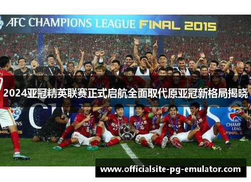 2024亚冠精英联赛正式启航全面取代原亚冠新格局揭晓 2024亚冠精英联赛正式启航全面取代原亚冠新格局揭晓