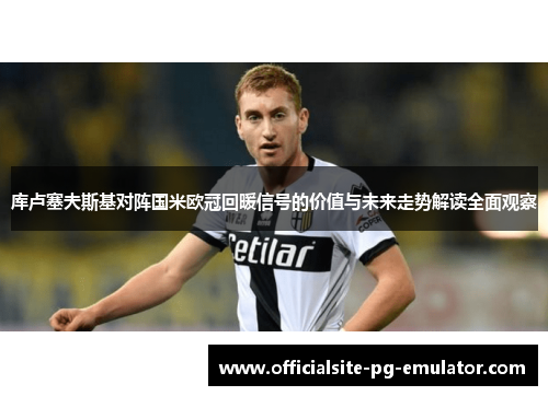 库卢塞夫斯基对阵国米欧冠回暖信号的价值与未来走势解读全面观察 库卢塞夫斯基对阵国米欧冠回暖信号的价值与未来走势解读全面观察