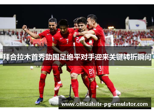 拜合拉木首秀助国足绝平对手迎来关键转折瞬间