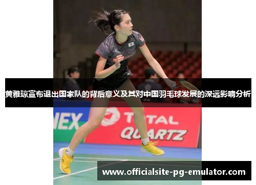 黄雅琼宣布退出国家队的背后意义及其对中国羽毛球发展的深远影响分析