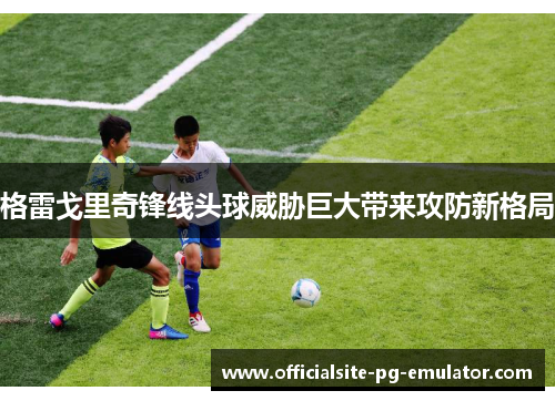 格雷戈里奇锋线头球威胁巨大带来攻防新格局