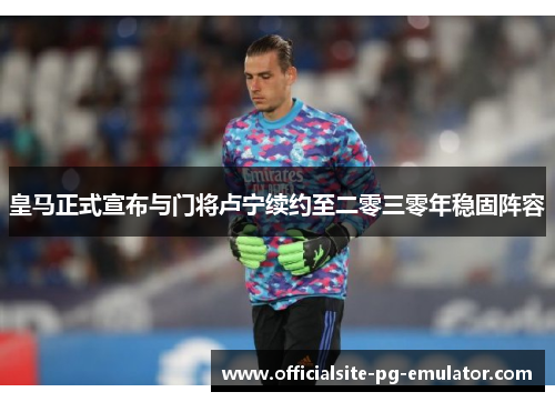 皇马正式宣布与门将卢宁续约至二零三零年稳固阵容