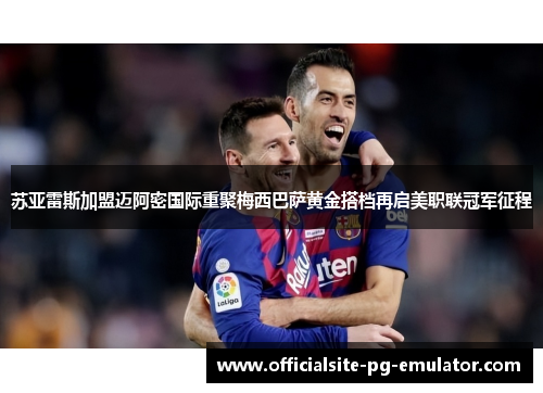 苏亚雷斯加盟迈阿密国际重聚梅西巴萨黄金搭档再启美职联冠军征程