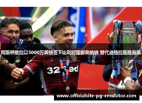 阿斯顿维拉以5000万英镑签下比利时国脚奥纳纳 替代道格拉斯路易斯