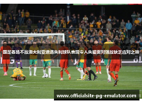 国足客场不敌澳大利亚遭遇失利球队表现令人失望面对强敌缺乏应对之策 国足客场不敌澳大利亚遭遇失利球队表现令人失望面对强敌缺乏应对之策