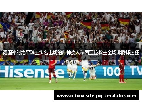 德国补时绝平瑞士头名出线纳帅神换人穆西亚拉救主全场沸腾球迷狂