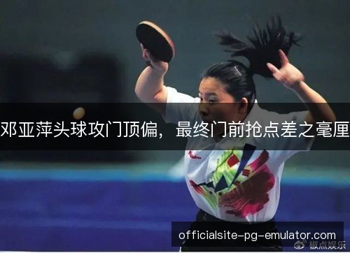 邓亚萍头球攻门顶偏，最终门前抢点差之毫厘